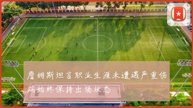 詹姆斯坦言职业生涯未遭遇严重伤病始终保持出场状态