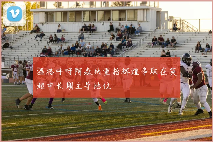温格呼吁阿森纳重拾辉煌争取在英超中长期主导地位