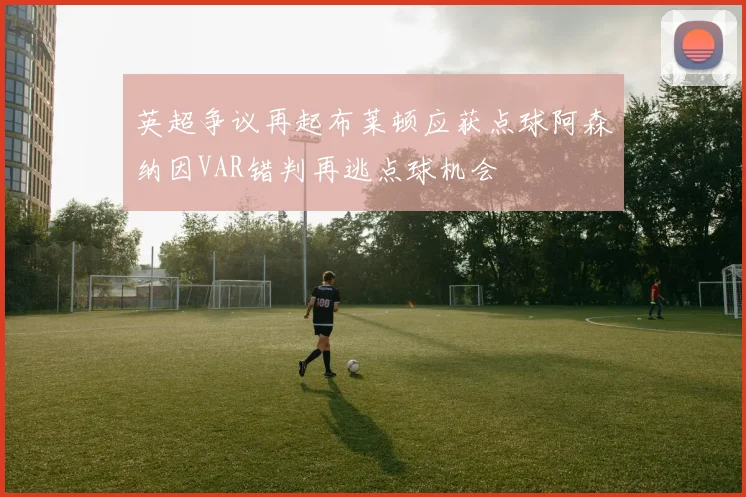 英超争议再起布莱顿应获点球阿森纳因VAR错判再逃点球机会