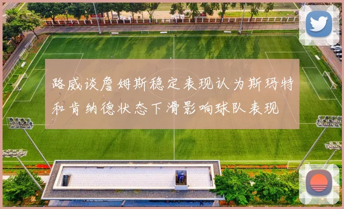 路威谈詹姆斯稳定表现认为斯玛特和肯纳德状态下滑影响球队表现