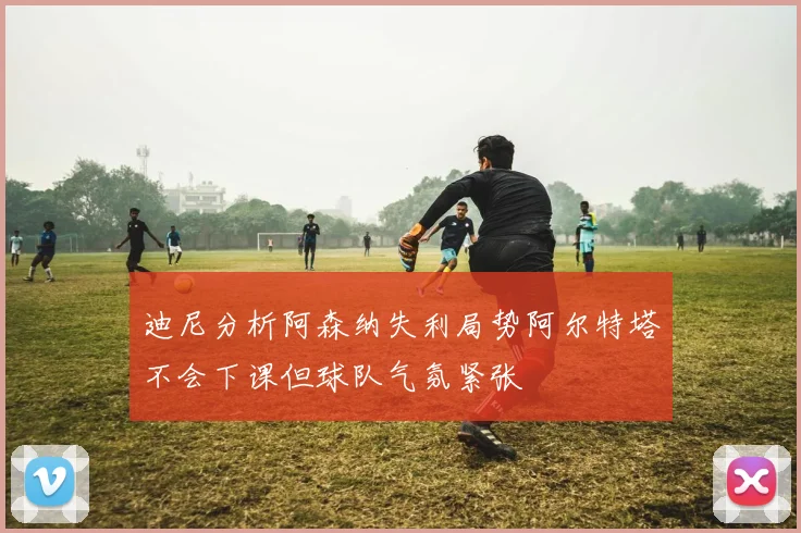 迪尼分析阿森纳失利局势阿尔特塔不会下课但球队气氛紧张