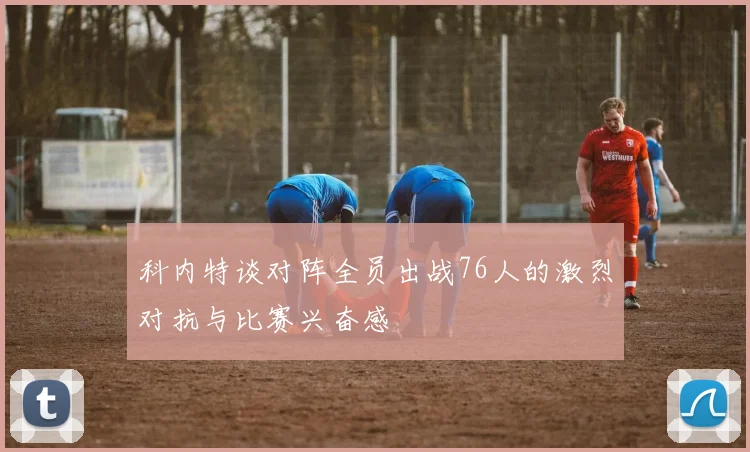 科内特谈对阵全员出战76人的激烈对抗与比赛兴奋感
